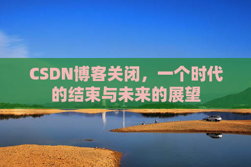 CSDN博客关闭,一个时代的结束与未来的展望 CSDN博客关闭,一个时代的结束与未来的展望